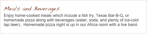 Meals and Beverages
Enjoy home-cooked meals which include a fish fry, Texas Bar-B-Q, or homemade pizza along with beverages (water, soda, and plenty of ice-cold tap beer).  Homemade pizza night is up in our Africa room with a live band.