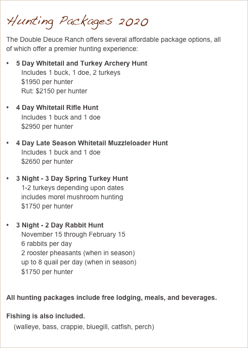 Hunting Packages 2020
The Double Deuce Ranch offers several affordable package options, all of which offer a premier hunting experience:
    5 Day Whitetail and Turkey Archery Hunt
        Includes 1 buck, 1 doe, 2 turkeys
        $1950 per hunter
        Rut: $2150 per hunter
    4 Day Whitetail Rifle Hunt
        Includes 1 buck and 1 doe
        $2950 per hunter
    4 Day Late Season Whitetail Muzzleloader Hunt
        Includes 1 buck and 1 doe
        $2650 per hunter
    3 Night - 3 Day Spring Turkey Hunt
        1-2 turkeys depending upon dates
        includes morel mushroom hunting
        $1750 per hunter

    3 Night - 2 Day Rabbit Hunt
        November 15 through February 15
        6 rabbits per day
        2 rooster pheasants (when in season)
        up to 8 quail per day (when in season)
        $1750 per hunter
  
All hunting packages include free lodging, meals, and beverages.

Fishing is also included.
    (walleye, bass, crappie, bluegill, catfish, perch)