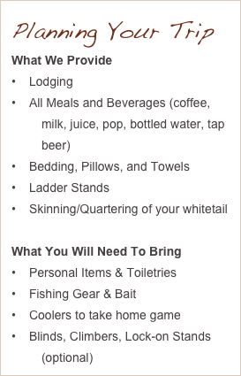 Planning Your Trip
What We Provide
Lodging
All Meals and Beverages (coffee, milk, juice, pop, bottled water, tap beer)
Bedding, Pillows, and Towels
Ladder Stands
Skinning/Quartering of your whitetail

What You Will Need To Bring
Personal Items & Toiletries
Fishing Gear & Bait
Coolers to take home game
Blinds, Climbers, Lock-on Stands (optional)