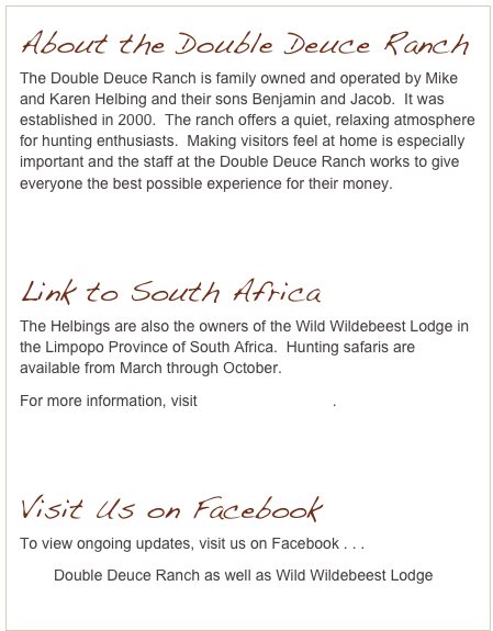 About the Double Deuce Ranch
The Double Deuce Ranch is family owned and operated by Mike and Karen Helbing and their sons Benjamin and Jacob.  It was established in 2000.  The ranch offers a quiet, relaxing atmosphere for hunting enthusiasts.  Making visitors feel at home is especially important and the staff at the Double Deuce Ranch works to give everyone the best possible experience for their money.


Link to South Africa
The Helbings are also the owners of the Wild Wildebeest Lodge in the Limpopo Province of South Africa.  Hunting safaris are available from March through October.
For more information, visit www.wwbeest.com.


Visit Us on Facebook
To view ongoing updates, visit us on Facebook . . . 
        Double Deuce Ranch as well as Wild Wildebeest Lodge