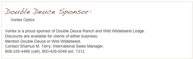 Double Deuce Sponsor:
     Vortex Optics
     www.vortexoptics.com
Vortex is a proud sponsor of Double Deuce Ranch and Wild Wildebeest Lodge.
Discounts are available for clients of either business.
Mention Double Deuce or Wild Wildebeest.
Contact Shamus M. Terry, International Sales Manager.
608-335-4486 (cell), 800-426-0048 ext. 1312